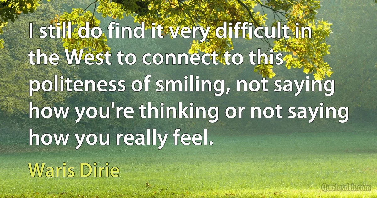 I still do find it very difficult in the West to connect to this politeness of smiling, not saying how you're thinking or not saying how you really feel. (Waris Dirie)