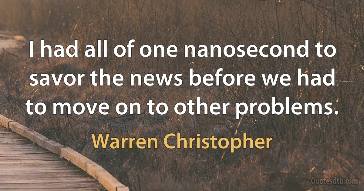 I had all of one nanosecond to savor the news before we had to move on to other problems. (Warren Christopher)