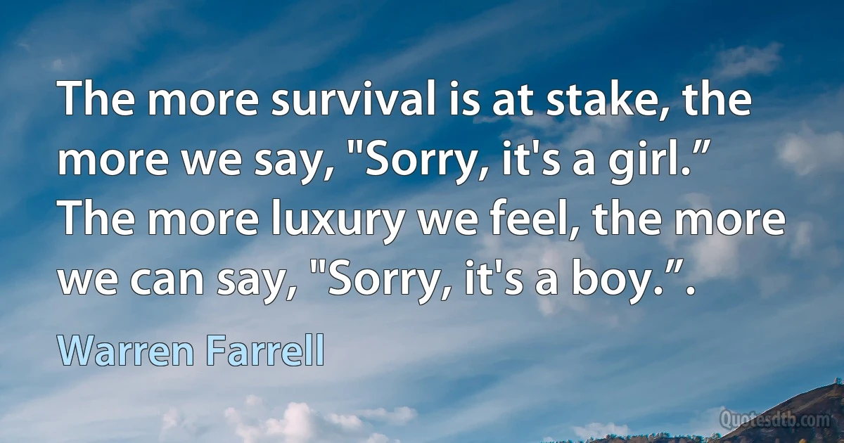 The more survival is at stake, the more we say, "Sorry, it's a girl.” The more luxury we feel, the more we can say, "Sorry, it's a boy.”. (Warren Farrell)