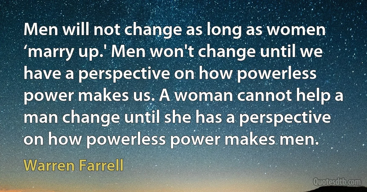 Men will not change as long as women ‘marry up.' Men won't change until we have a perspective on how powerless power makes us. A woman cannot help a man change until she has a perspective on how powerless power makes men. (Warren Farrell)