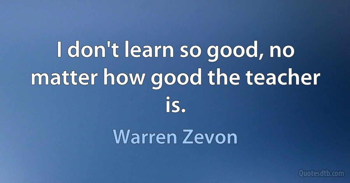 I don't learn so good, no matter how good the teacher is. (Warren Zevon)