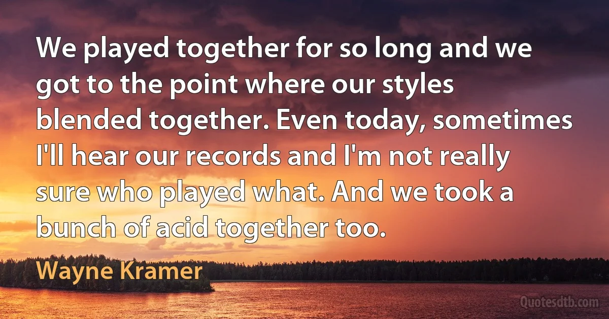 We played together for so long and we got to the point where our styles blended together. Even today, sometimes I'll hear our records and I'm not really sure who played what. And we took a bunch of acid together too. (Wayne Kramer)