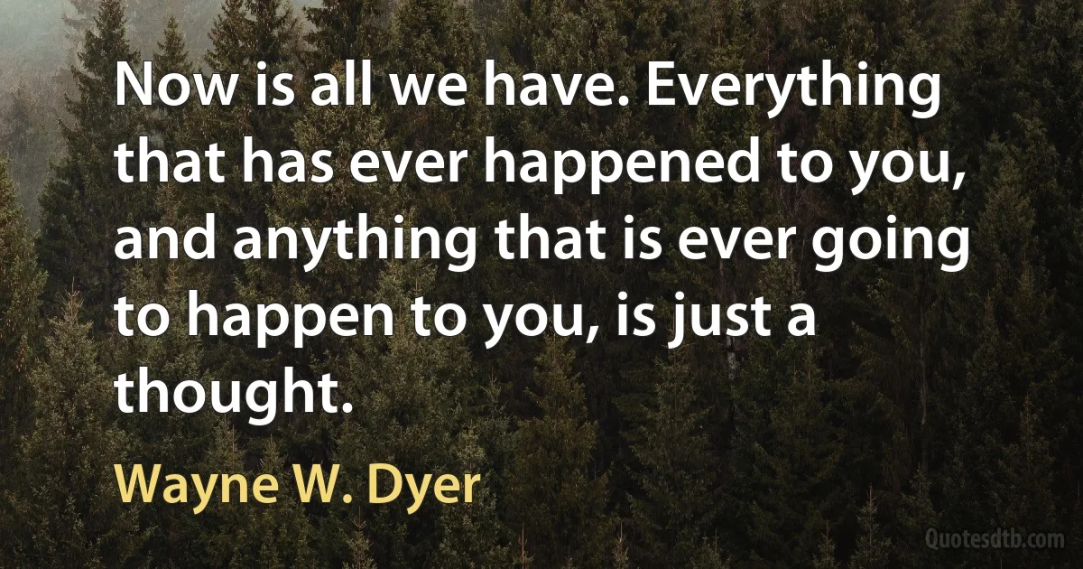 Now is all we have. Everything that has ever happened to you, and anything that is ever going to happen to you, is just a thought. (Wayne W. Dyer)