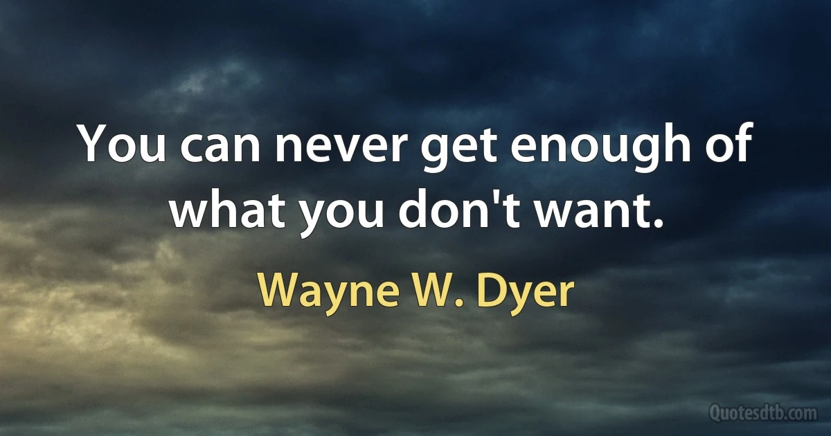 You can never get enough of what you don't want. (Wayne W. Dyer)