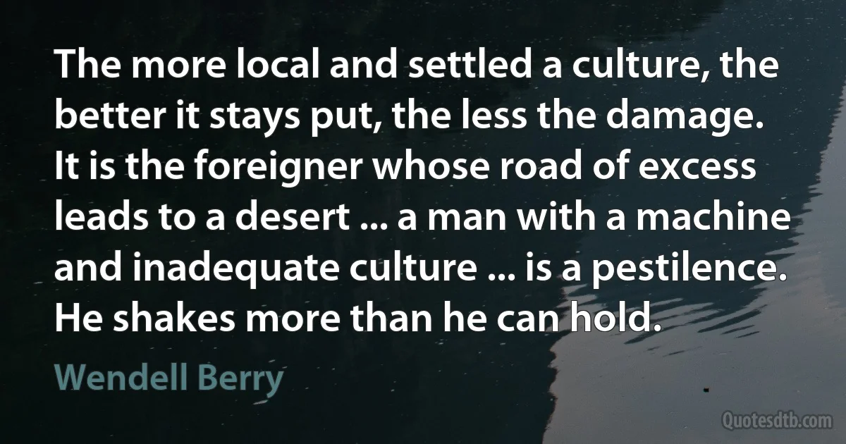 The more local and settled a culture, the better it stays put, the less the damage. It is the foreigner whose road of excess leads to a desert ... a man with a machine and inadequate culture ... is a pestilence. He shakes more than he can hold. (Wendell Berry)