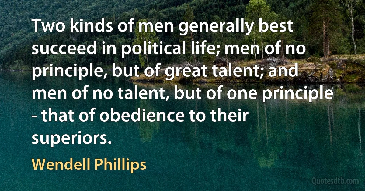 Two kinds of men generally best succeed in political life; men of no principle, but of great talent; and men of no talent, but of one principle - that of obedience to their superiors. (Wendell Phillips)