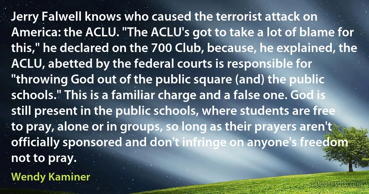 Jerry Falwell knows who caused the terrorist attack on America: the ACLU. "The ACLU's got to take a lot of blame for this," he declared on the 700 Club, because, he explained, the ACLU, abetted by the federal courts is responsible for "throwing God out of the public square (and) the public schools." This is a familiar charge and a false one. God is still present in the public schools, where students are free to pray, alone or in groups, so long as their prayers aren't officially sponsored and don't infringe on anyone's freedom not to pray. (Wendy Kaminer)