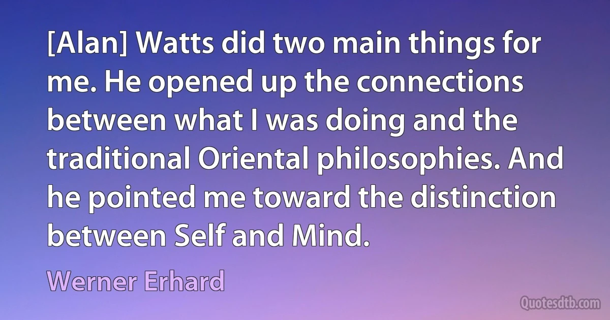 [Alan] Watts did two main things for me. He opened up the connections between what I was doing and the traditional Oriental philosophies. And he pointed me toward the distinction between Self and Mind. (Werner Erhard)