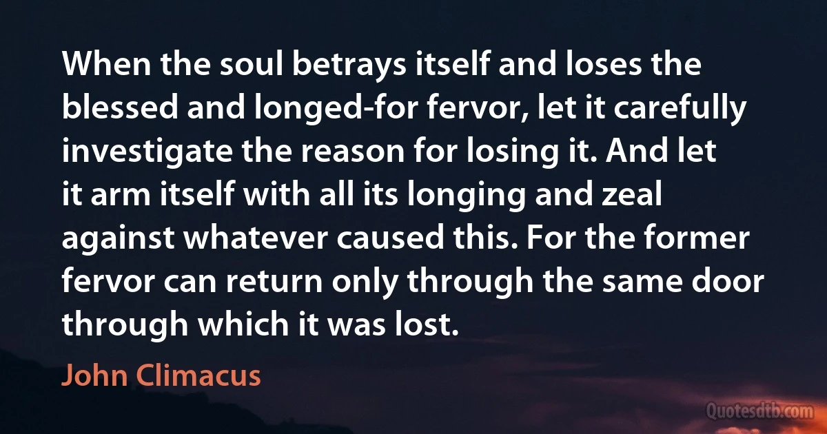 When the soul betrays itself and loses the blessed and longed-for fervor, let it carefully investigate the reason for losing it. And let it arm itself with all its longing and zeal against whatever caused this. For the former fervor can return only through the same door through which it was lost. (John Climacus)