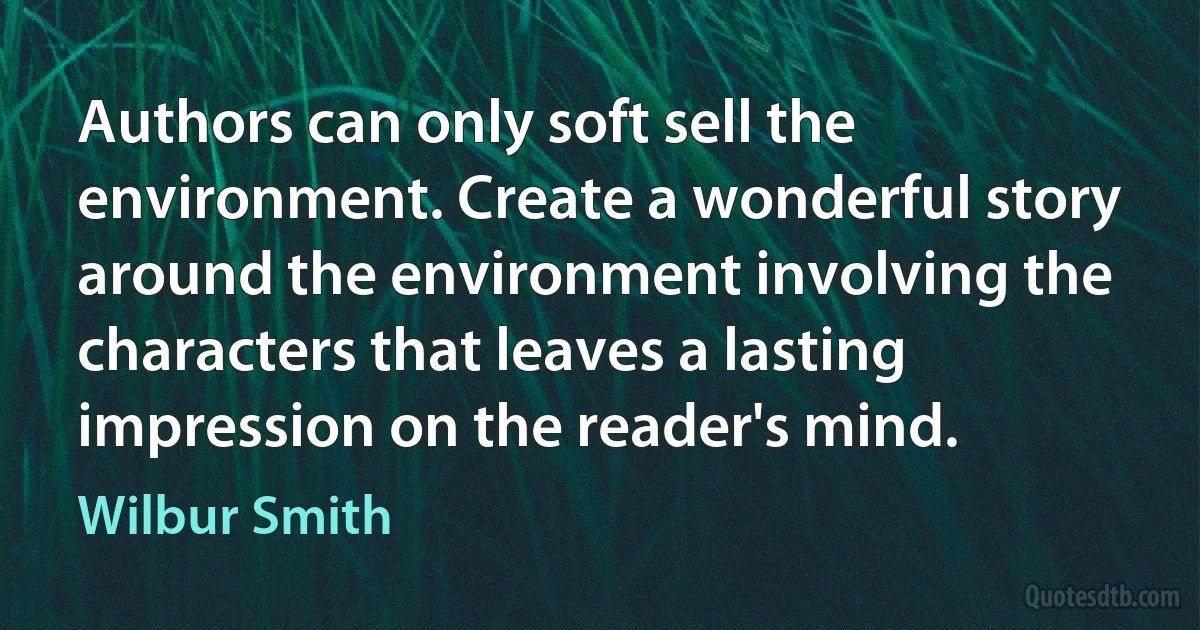 Authors can only soft sell the environment. Create a wonderful story around the environment involving the characters that leaves a lasting impression on the reader's mind. (Wilbur Smith)