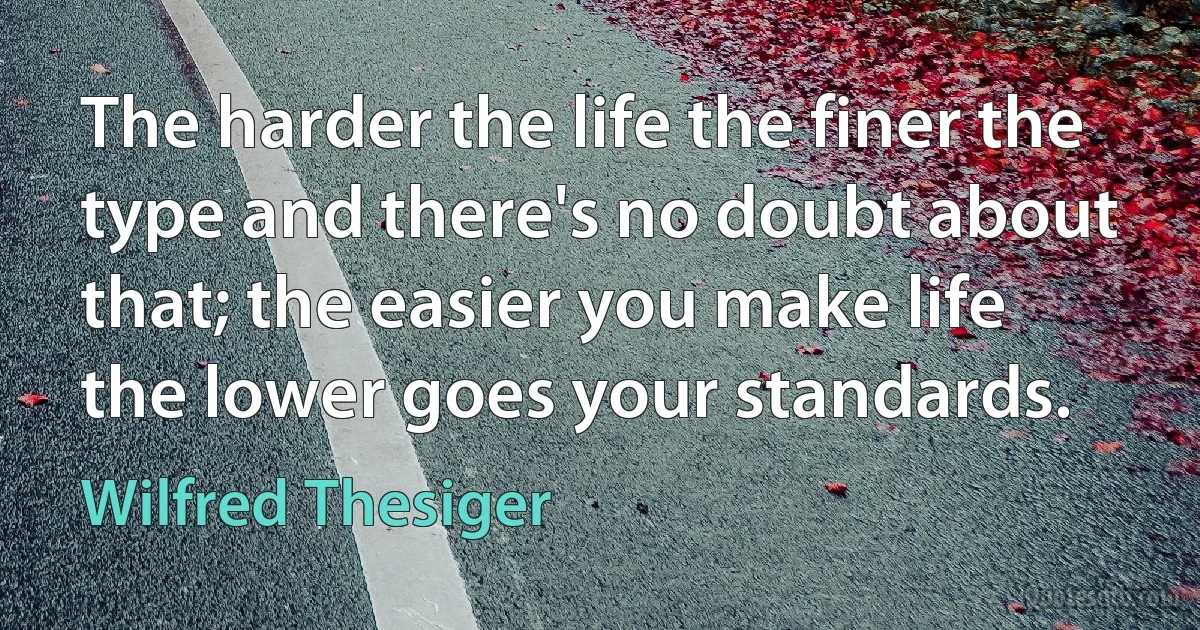 The harder the life the finer the type and there's no doubt about that; the easier you make life the lower goes your standards. (Wilfred Thesiger)