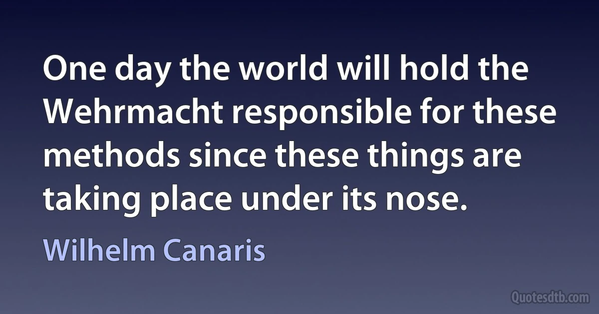 One day the world will hold the Wehrmacht responsible for these methods since these things are taking place under its nose. (Wilhelm Canaris)