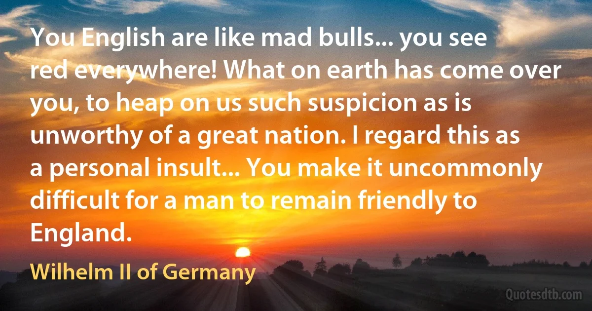 You English are like mad bulls... you see red everywhere! What on earth has come over you, to heap on us such suspicion as is unworthy of a great nation. I regard this as a personal insult... You make it uncommonly difficult for a man to remain friendly to England. (Wilhelm II of Germany)