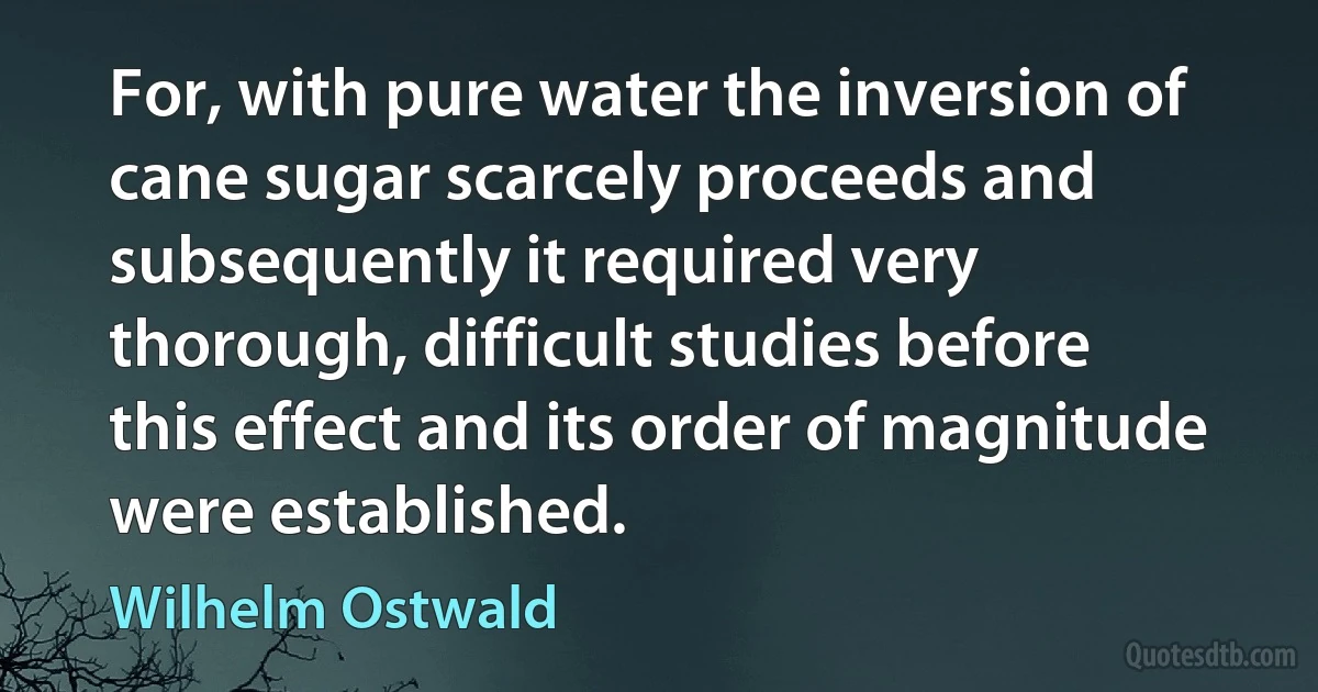 For, with pure water the inversion of cane sugar scarcely proceeds and subsequently it required very thorough, difficult studies before this effect and its order of magnitude were established. (Wilhelm Ostwald)