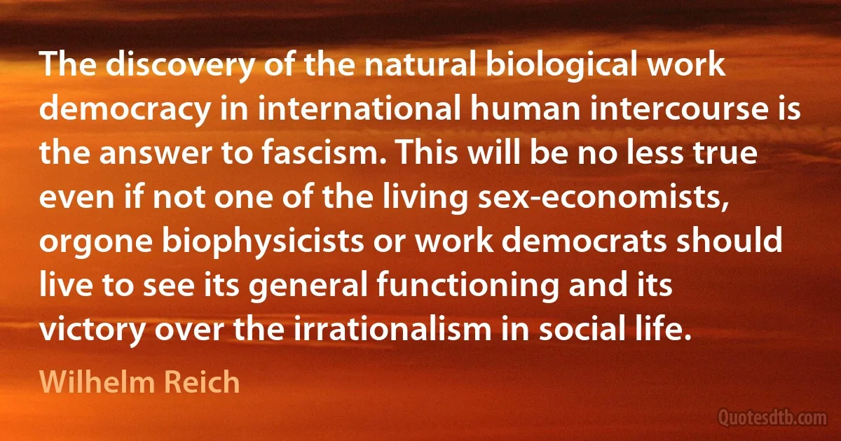 The discovery of the natural biological work democracy in international human intercourse is the answer to fascism. This will be no less true even if not one of the living sex-economists, orgone biophysicists or work democrats should live to see its general functioning and its victory over the irrationalism in social life. (Wilhelm Reich)