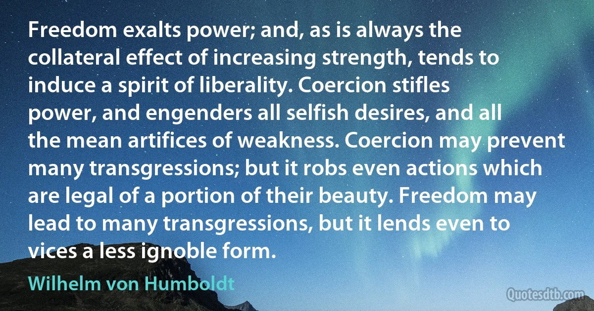 Freedom exalts power; and, as is always the collateral effect of increasing strength, tends to induce a spirit of liberality. Coercion stifles power, and engenders all selfish desires, and all the mean artifices of weakness. Coercion may prevent many transgressions; but it robs even actions which are legal of a portion of their beauty. Freedom may lead to many transgressions, but it lends even to vices a less ignoble form. (Wilhelm von Humboldt)