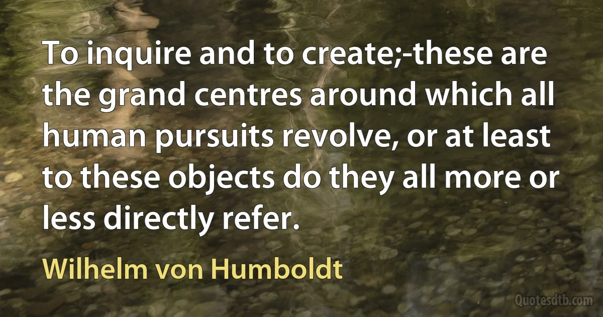 To inquire and to create;-these are the grand centres around which all human pursuits revolve, or at least to these objects do they all more or less directly refer. (Wilhelm von Humboldt)