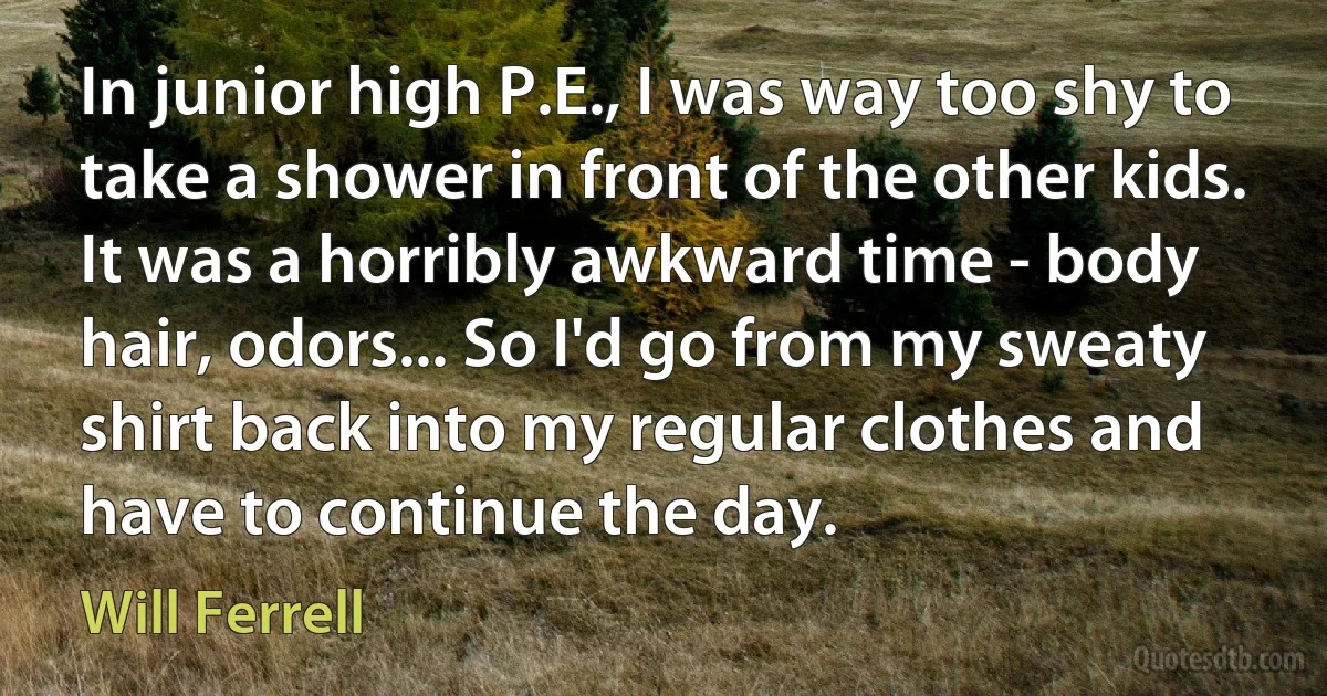 In junior high P.E., I was way too shy to take a shower in front of the other kids. It was a horribly awkward time - body hair, odors... So I'd go from my sweaty shirt back into my regular clothes and have to continue the day. (Will Ferrell)