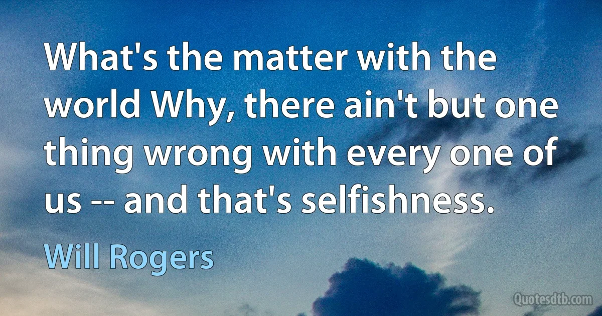 What's the matter with the world Why, there ain't but one thing wrong with every one of us -- and that's selfishness. (Will Rogers)