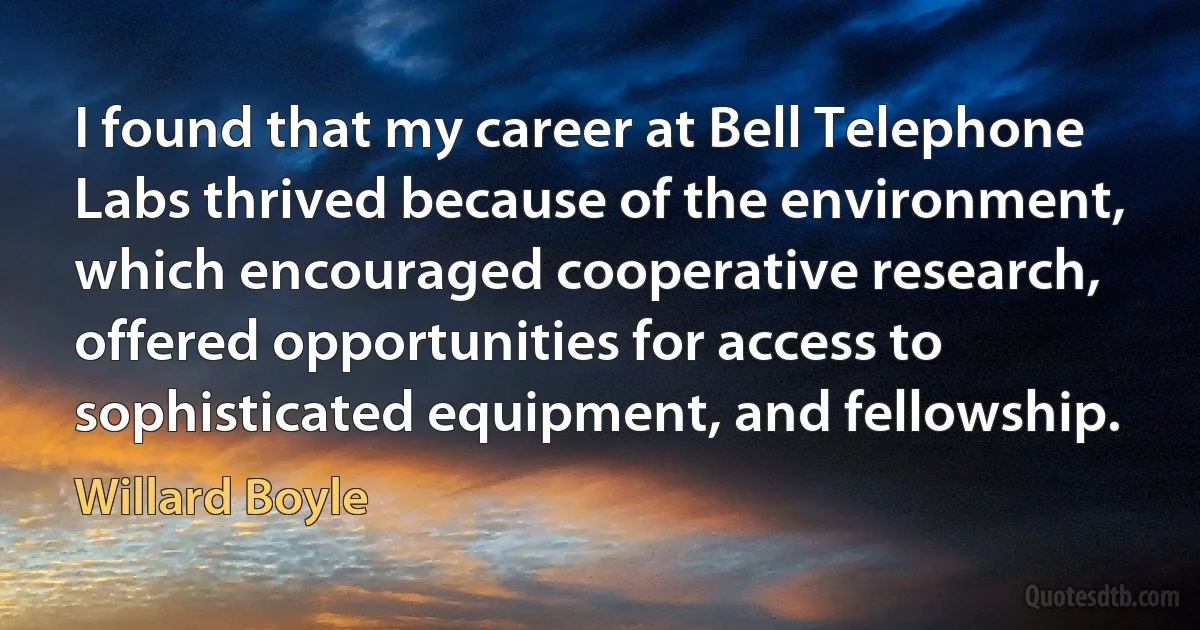 I found that my career at Bell Telephone Labs thrived because of the environment, which encouraged cooperative research, offered opportunities for access to sophisticated equipment, and fellowship. (Willard Boyle)