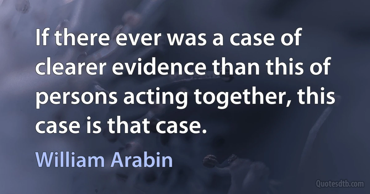 If there ever was a case of clearer evidence than this of persons acting together, this case is that case. (William Arabin)