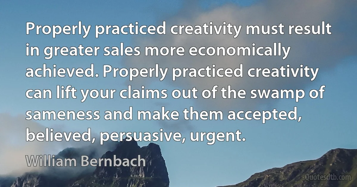 Properly practiced creativity must result in greater sales more economically achieved. Properly practiced creativity can lift your claims out of the swamp of sameness and make them accepted, believed, persuasive, urgent. (William Bernbach)