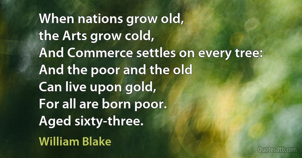 When nations grow old,
the Arts grow cold,
And Commerce settles on every tree:
And the poor and the old
Can live upon gold,
For all are born poor.
Aged sixty-three. (William Blake)