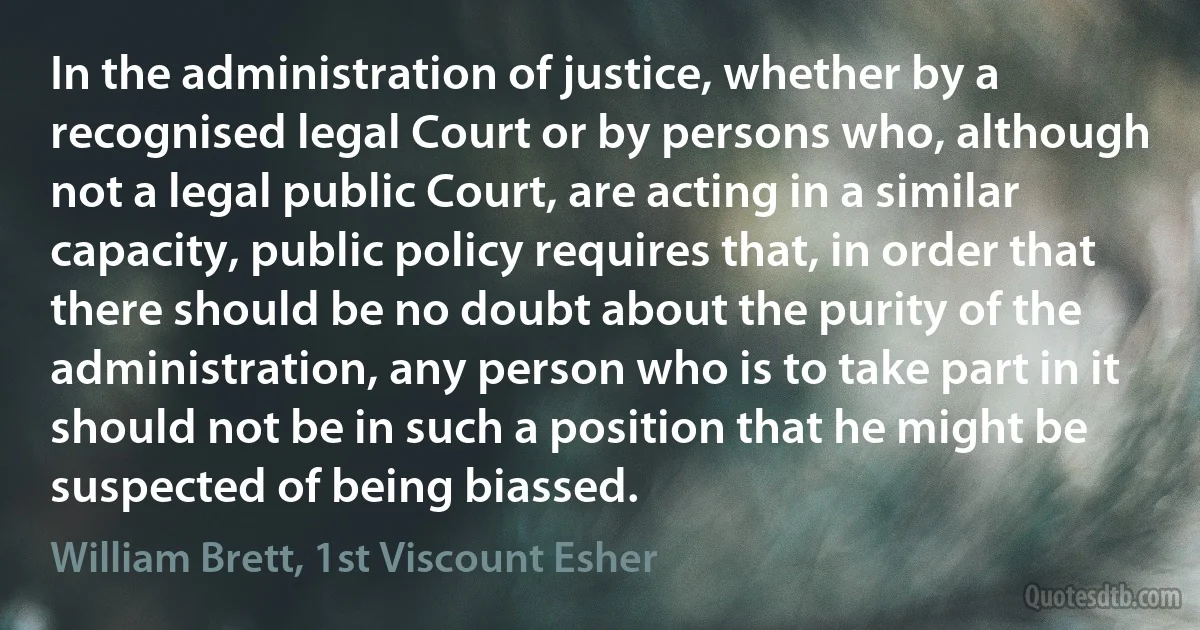 In the administration of justice, whether by a recognised legal Court or by persons who, although not a legal public Court, are acting in a similar capacity, public policy requires that, in order that there should be no doubt about the purity of the administration, any person who is to take part in it should not be in such a position that he might be suspected of being biassed. (William Brett, 1st Viscount Esher)