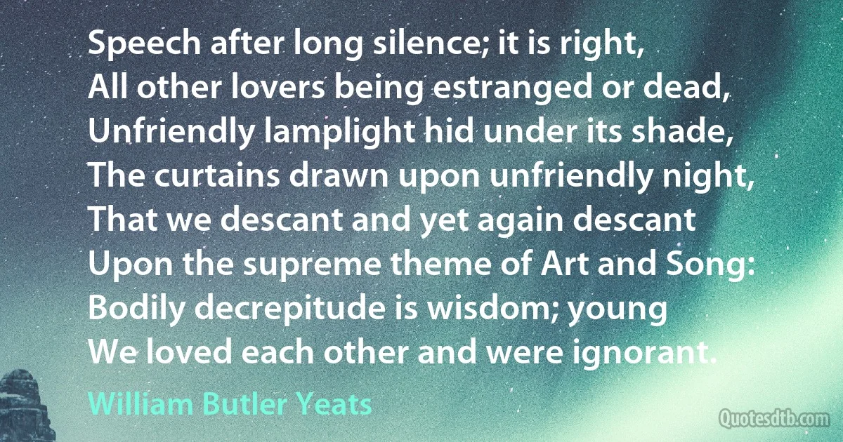 Speech after long silence; it is right,
All other lovers being estranged or dead,
Unfriendly lamplight hid under its shade,
The curtains drawn upon unfriendly night,
That we descant and yet again descant
Upon the supreme theme of Art and Song:
Bodily decrepitude is wisdom; young
We loved each other and were ignorant. (William Butler Yeats)