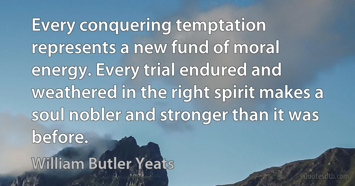 Every conquering temptation represents a new fund of moral energy. Every trial endured and weathered in the right spirit makes a soul nobler and stronger than it was before. (William Butler Yeats)