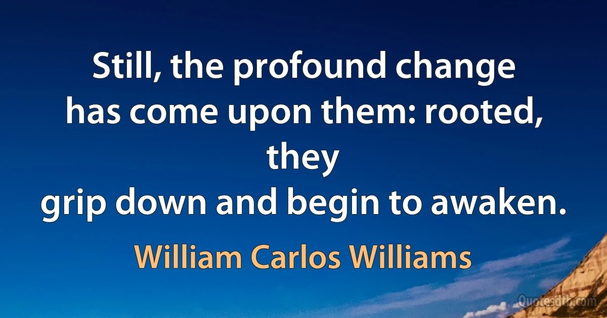 Still, the profound change
has come upon them: rooted, they
grip down and begin to awaken. (William Carlos Williams)