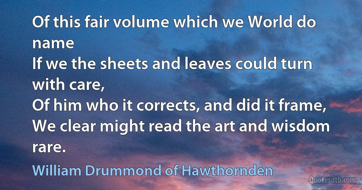 Of this fair volume which we World do name
If we the sheets and leaves could turn with care,
Of him who it corrects, and did it frame,
We clear might read the art and wisdom rare. (William Drummond of Hawthornden)