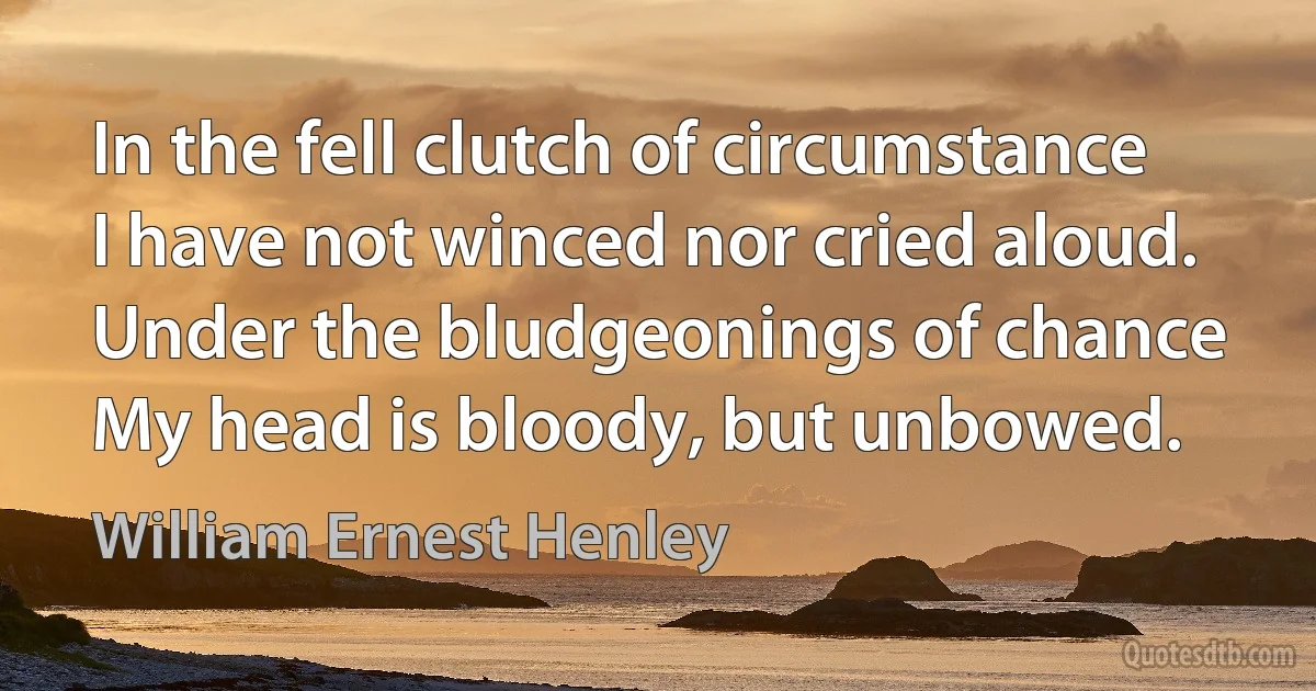 In the fell clutch of circumstance
I have not winced nor cried aloud.
Under the bludgeonings of chance
My head is bloody, but unbowed. (William Ernest Henley)