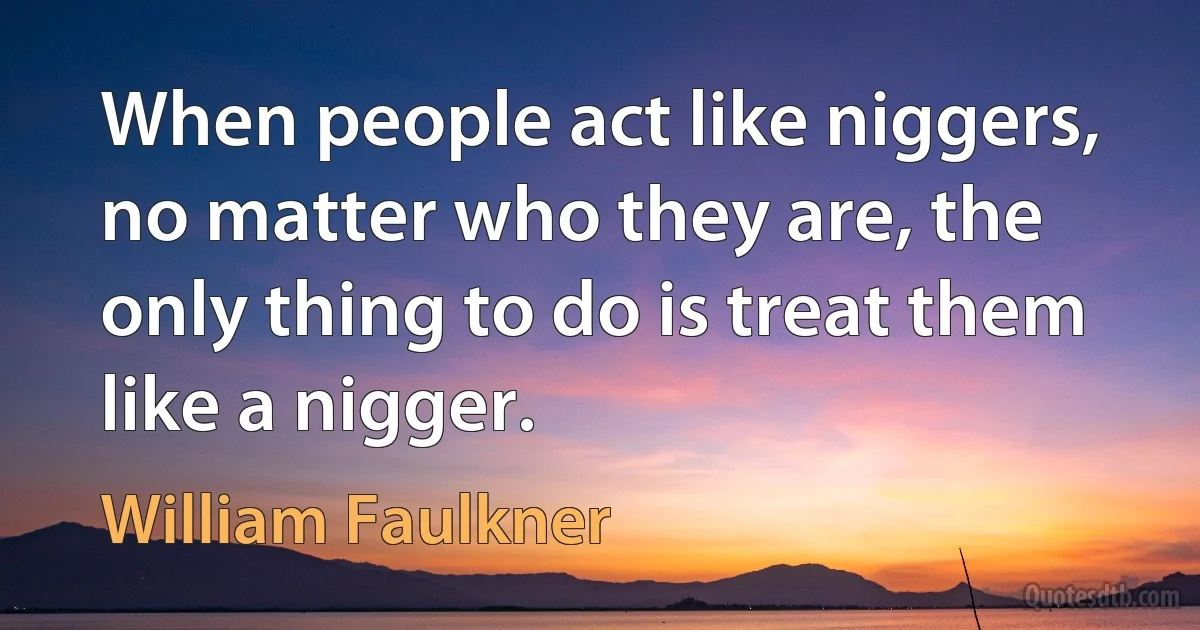 When people act like niggers, no matter who they are, the only thing to do is treat them like a nigger. (William Faulkner)