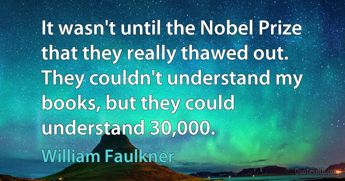 It wasn't until the Nobel Prize that they really thawed out. They couldn't understand my books, but they could understand 30,000. (William Faulkner)