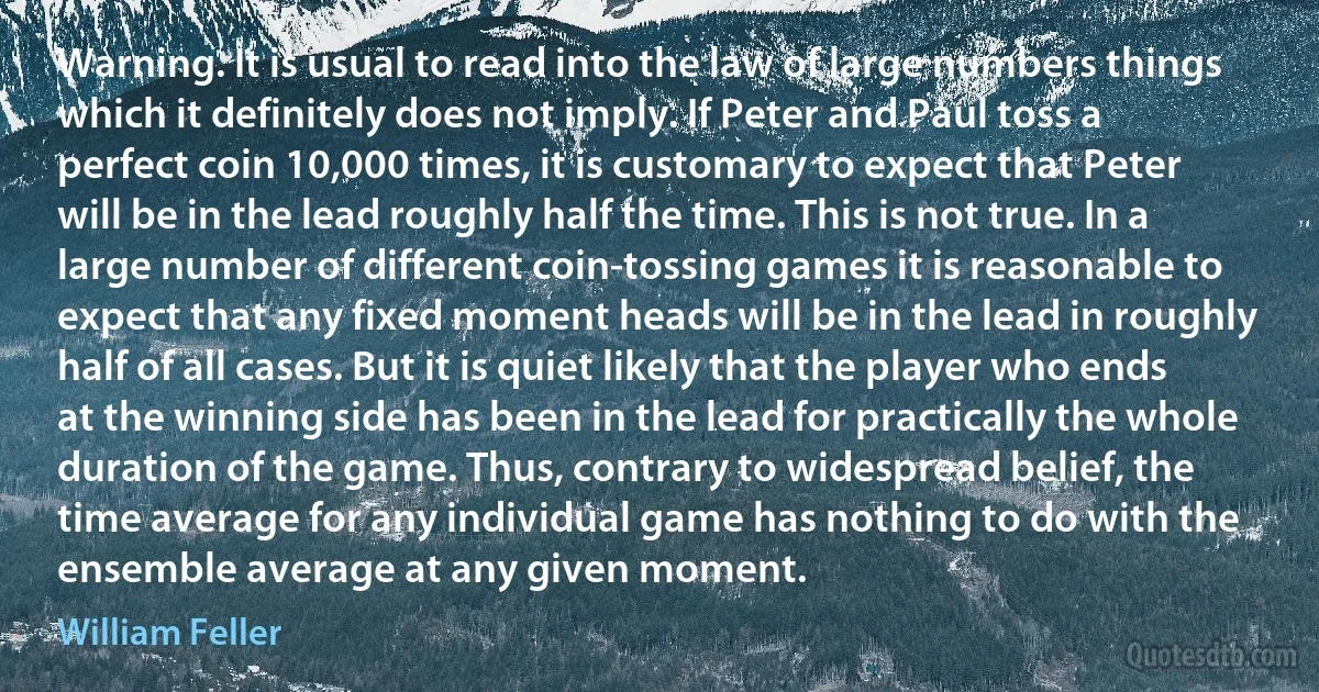 Warning. It is usual to read into the law of large numbers things which it definitely does not imply. If Peter and Paul toss a perfect coin 10,000 times, it is customary to expect that Peter will be in the lead roughly half the time. This is not true. In a large number of different coin-tossing games it is reasonable to expect that any fixed moment heads will be in the lead in roughly half of all cases. But it is quiet likely that the player who ends at the winning side has been in the lead for practically the whole duration of the game. Thus, contrary to widespread belief, the time average for any individual game has nothing to do with the ensemble average at any given moment. (William Feller)