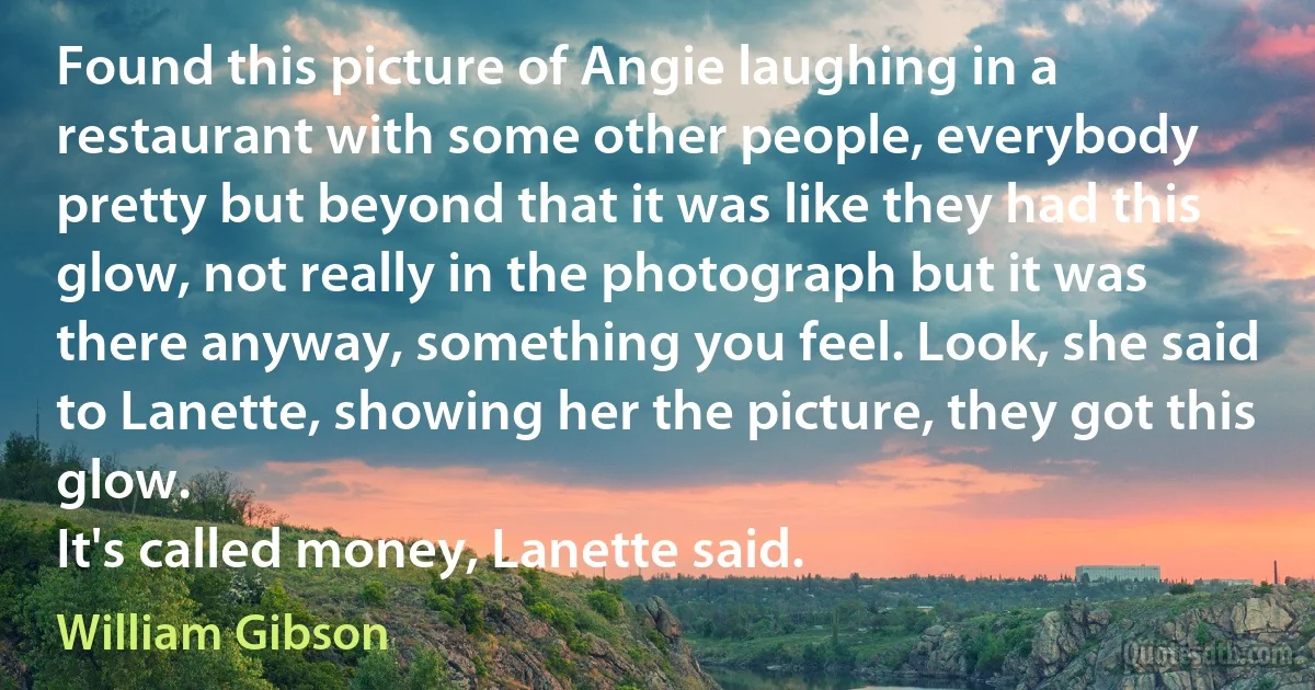 Found this picture of Angie laughing in a restaurant with some other people, everybody pretty but beyond that it was like they had this glow, not really in the photograph but it was there anyway, something you feel. Look, she said to Lanette, showing her the picture, they got this glow.
It's called money, Lanette said. (William Gibson)