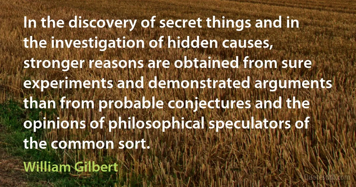 In the discovery of secret things and in the investigation of hidden causes, stronger reasons are obtained from sure experiments and demonstrated arguments than from probable conjectures and the opinions of philosophical speculators of the common sort. (William Gilbert)