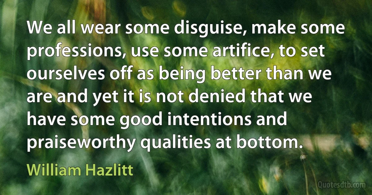 We all wear some disguise, make some professions, use some artifice, to set ourselves off as being better than we are and yet it is not denied that we have some good intentions and praiseworthy qualities at bottom. (William Hazlitt)