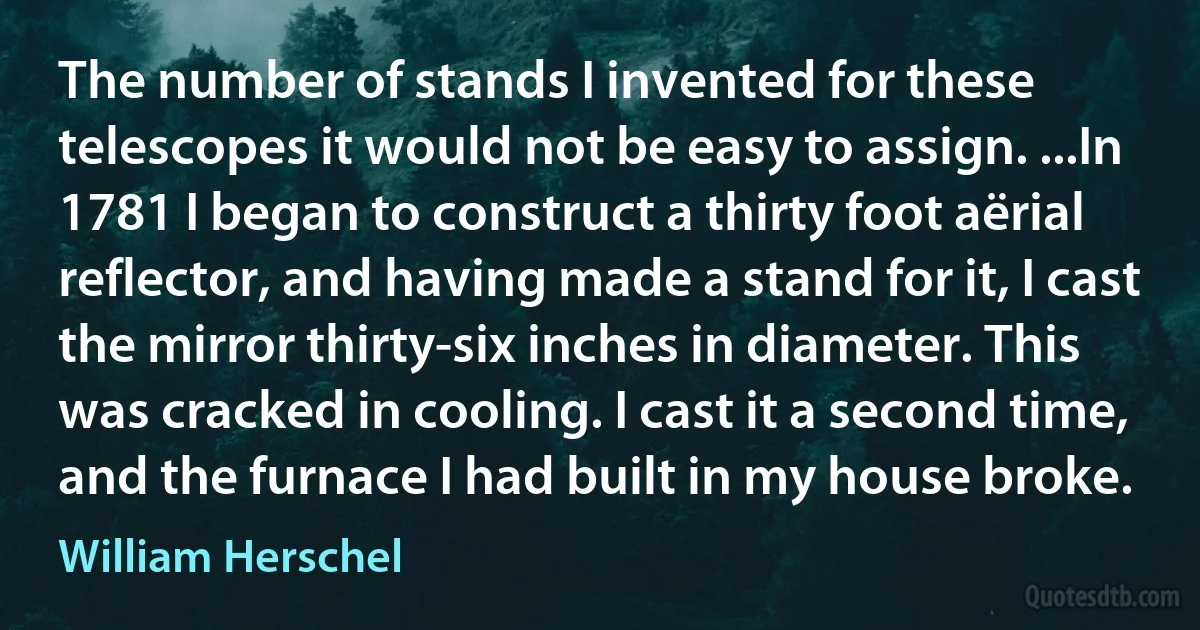 The number of stands I invented for these telescopes it would not be easy to assign. ...In 1781 I began to construct a thirty foot aërial reflector, and having made a stand for it, I cast the mirror thirty-six inches in diameter. This was cracked in cooling. I cast it a second time, and the furnace I had built in my house broke. (William Herschel)