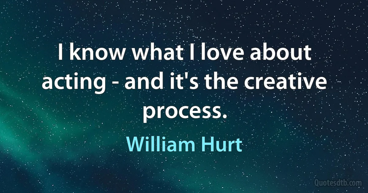 I know what I love about acting - and it's the creative process. (William Hurt)