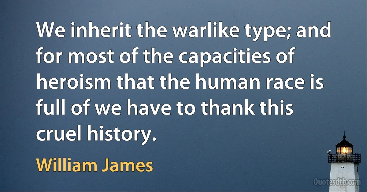 We inherit the warlike type; and for most of the capacities of heroism that the human race is full of we have to thank this cruel history. (William James)