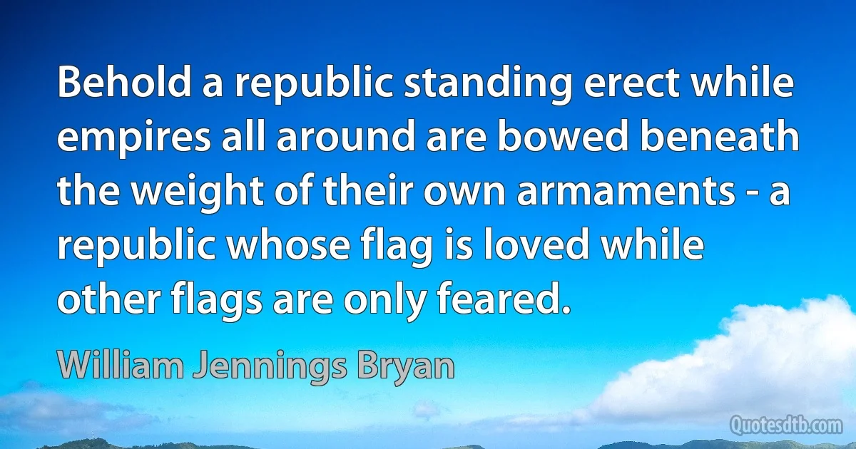 Behold a republic standing erect while empires all around are bowed beneath the weight of their own armaments - a republic whose flag is loved while other flags are only feared. (William Jennings Bryan)