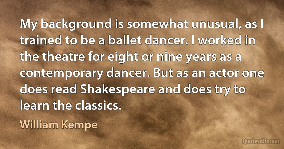 My background is somewhat unusual, as I trained to be a ballet dancer. I worked in the theatre for eight or nine years as a contemporary dancer. But as an actor one does read Shakespeare and does try to learn the classics. (William Kempe)