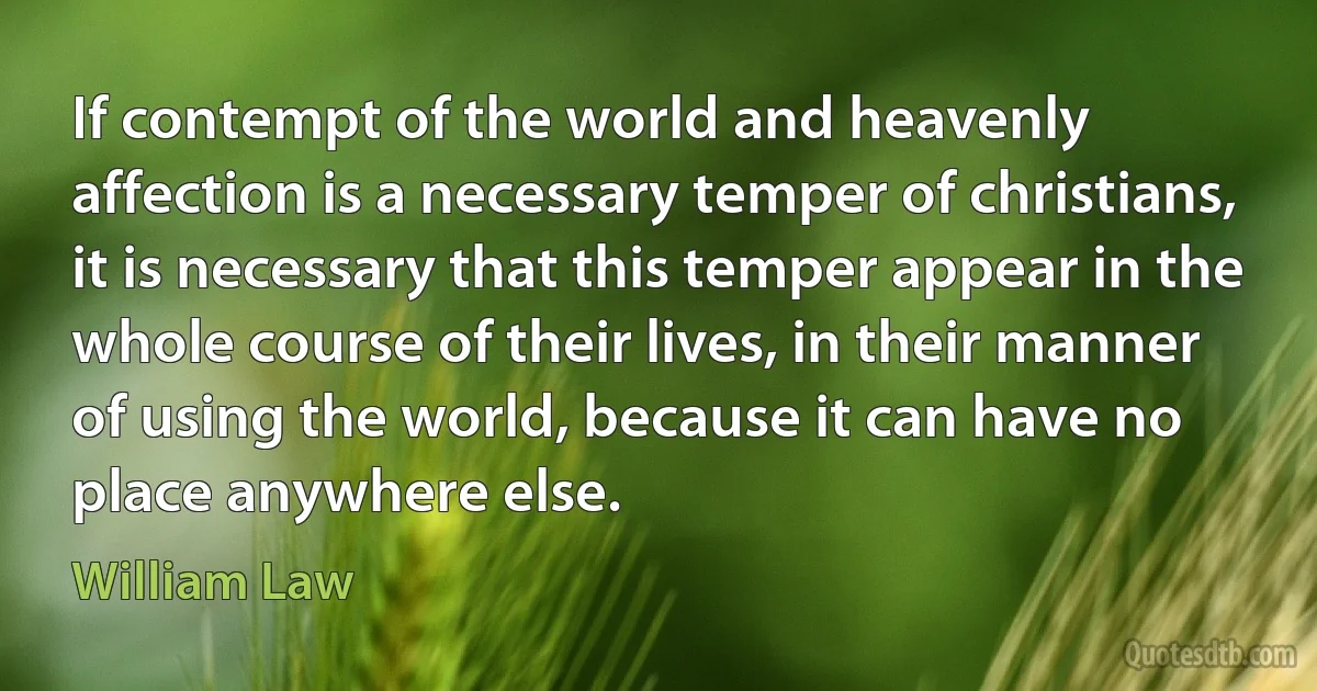 If contempt of the world and heavenly affection is a necessary temper of christians, it is necessary that this temper appear in the whole course of their lives, in their manner of using the world, because it can have no place anywhere else. (William Law)