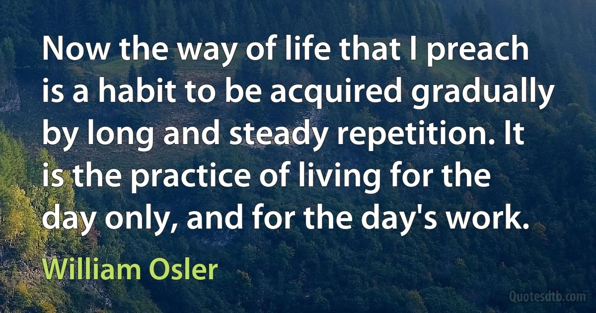 Now the way of life that I preach is a habit to be acquired gradually by long and steady repetition. It is the practice of living for the day only, and for the day's work. (William Osler)