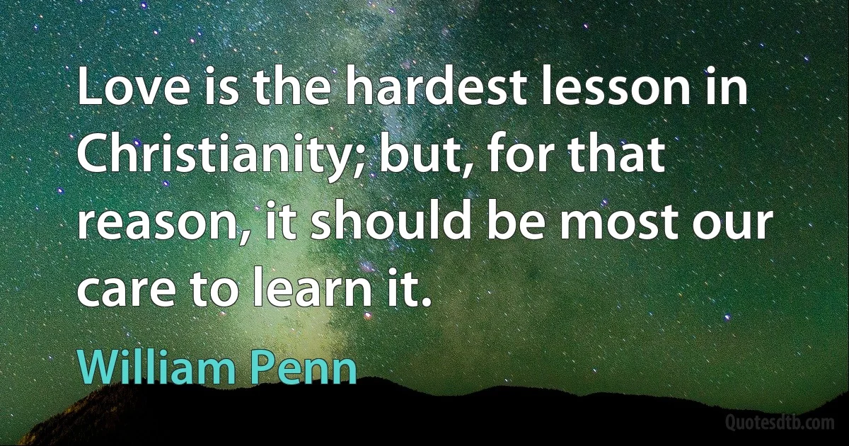 Love is the hardest lesson in Christianity; but, for that reason, it should be most our care to learn it. (William Penn)