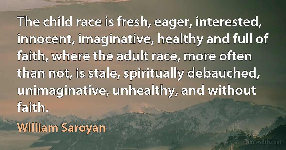 The child race is fresh, eager, interested, innocent, imaginative, healthy and full of faith, where the adult race, more often than not, is stale, spiritually debauched, unimaginative, unhealthy, and without faith. (William Saroyan)