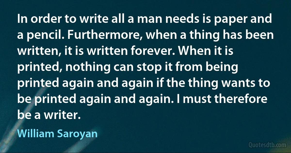 In order to write all a man needs is paper and a pencil. Furthermore, when a thing has been written, it is written forever. When it is printed, nothing can stop it from being printed again and again if the thing wants to be printed again and again. I must therefore be a writer. (William Saroyan)