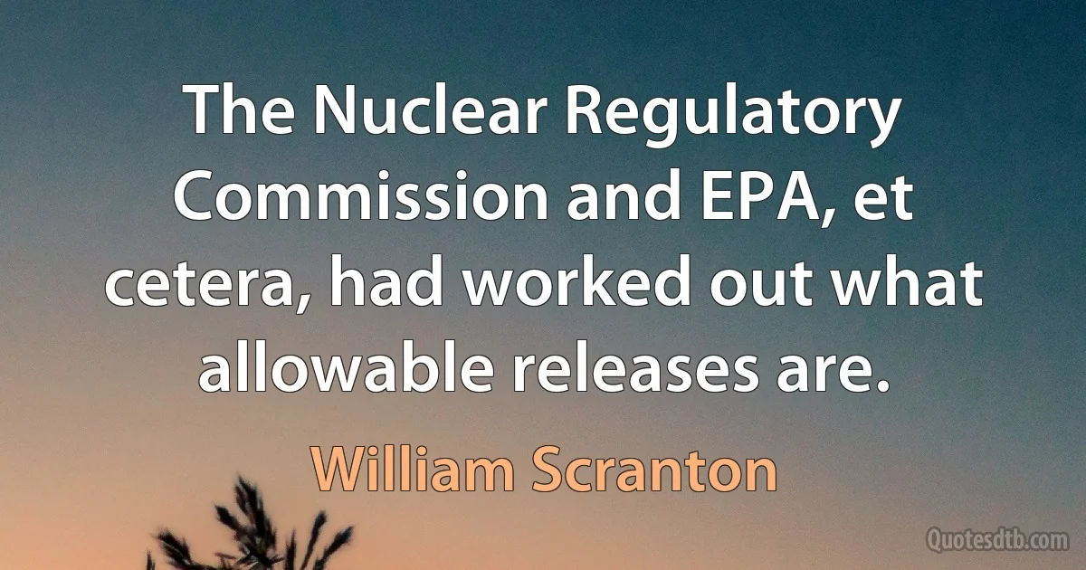 The Nuclear Regulatory Commission and EPA, et cetera, had worked out what allowable releases are. (William Scranton)